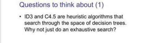 Questions to think about (1)
• ID3 and C4.5 are heuristic algorithms that
search through the space of decision trees.
Why not just do an exhaustive search?
