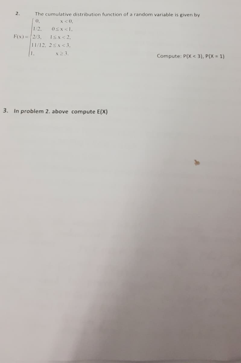 The cumulative distribution function of a random variable is given by
0,
x < 0,
1/2,
0≤x<1,
F(x) = 2/3,
I≤x < 2,
2.
11/12, 2<x<3,
1.
x 23.
3. In problem 2. above compute E(X)
Compute: P(X<3), P(X = 1)