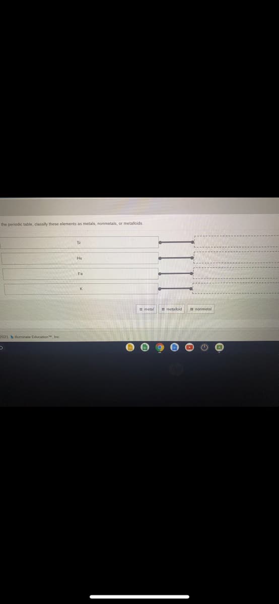 the periodic table, classify these elements as metals, nonmetals, or metalloids
Si
He
Fe
metaloid
nonmetal
2021 luminate Education, Inc.
