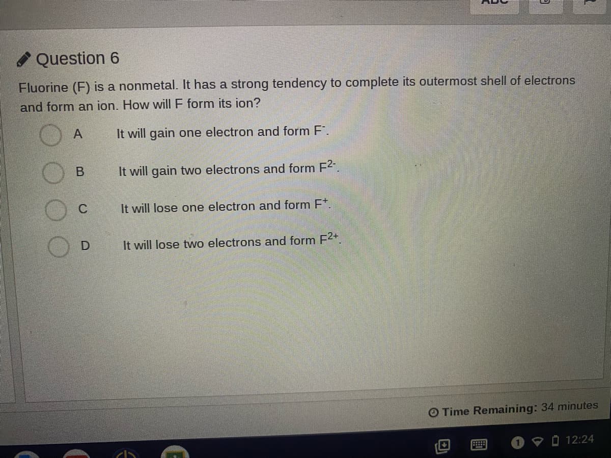 O Question 6
Fluorine (F) is a nonmetal. It has a strong tendency to complete its outermost shell of electrons
and form an ion. How will F form its ion?
It will gain one electron and form F.
It will gain two electrons and form F2.
It will lose one electron and form F*.
It will lose two electrons and form F2
O Time Remaining: 34 minutes
P O 12:24
