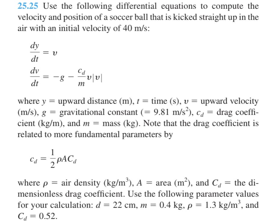 25.25 Use the following differential equations to compute the
velocity and position of a soccer ball that is kicked straight up in the
air with an initial velocity of 40 m/s:
dy
= v
dt
dv
Cd
-g
dt
m
where y
upward distance (m), t = time (s), v = upward velocity
(m/s), g = gravitational constant (= 9.81 m/s²), ca = drag coeffi-
cient (kg/m), and m = mass (kg). Note that the drag coefficient is
related to more fundamental parameters by
%3D
1
PAC,
where p = air density (kg/m³), A = area (m²), and Ca = the di-
mensionless drag coefficient. Use the following parameter values
for your calculation: d = 22 cm, m = 0.4 kg, p =
Ca = 0.52.
1.3 kg/m², and
