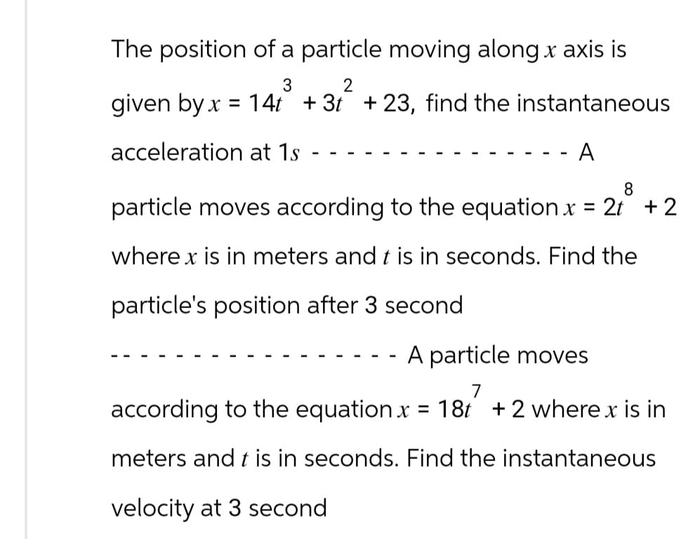 The position of a particle moving along x axis is
3
2
given by x = 14t + 3t +23, find the instantaneous
acceleration at 1s
A
8
particle moves according to the equation x = 2t + 2
where x is in meters and t is in seconds. Find the
particle's position after 3 second
A particle moves
according to the equation x = 18t +2 where x is in
meters and t is in seconds. Find the instantaneous
velocity at 3 second