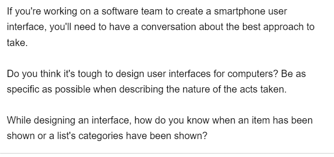 If you're working on a software team to create a smartphone user
interface, you'll need to have a conversation about the best approach to
take.
Do you think it's tough to design user interfaces for computers? Be as
specific as possible when describing the nature of the acts taken.
While designing an interface, how do you know when an item has been
shown or a list's categories have been shown?