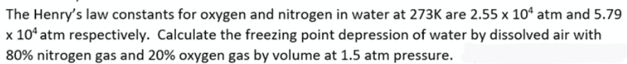 The Henry's law constants for oxygen and nitrogen in water at 273K are 2.55 x 10ª atm and 5.79
x 10° atm respectively. Calculate the freezing point depression of water by dissolved air with
80% nitrogen gas and 20% oxygen gas by volume at 1.5 atm pressure.
