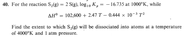 40. For the reaction S,(g) = 2 S(g), log1, K, = – 16.735 at 1000°K, while
AH° = 102,600 + 2.47 T – 0.444 × 10-3 T²
Find the extent to which S,(g) will be dissociated into atoms at a temperature
of 4000°K and 1 atm pressure.
