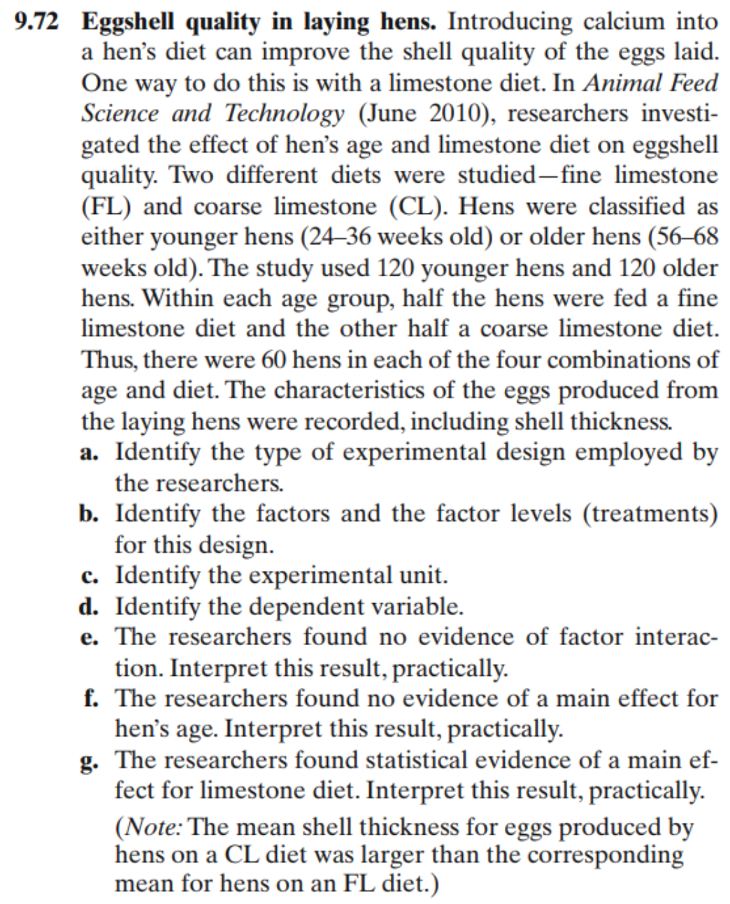 9.72 Eggshell quality in laying hens. Introducing calcium into
a hen's diet can improve the shell quality of the eggs laid.
One way to do this is with a limestone diet. In Animal Feed
Science and Technology (June 2010), researchers investi-
gated the effect of hen's age and limestone diet on eggshell
quality. Two different diets were studied–fine limestone
(FL) and coarse limestone (CL). Hens were classified as
either younger hens (24–36 weeks old) or older hens (56–68
weeks old). The study used 120 younger hens and 120 older
hens. Within each age group, half the hens were fed a fine
limestone diet and the other half a coarse limestone diet.
Thus, there were 60 hens in each of the four combinations of
age and diet. The characteristics of the eggs produced from
the laying hens were recorded, including shell thickness.
a. Identify the type of experimental design employed by
the researchers.
b. Identify the factors and the factor levels (treatments)
for this design.
c. Identify the experimental unit.
d. Identify the dependent variable.
e. The researchers found no evidence of factor interac-
tion. Interpret this result, practically.
f. The researchers found no evidence of a main effect for
hen's age. Interpret this result, practically.
g. The researchers found statistical evidence of a main ef-
fect for limestone diet. Interpret this result, practically.
(Note: The mean shell thickness for eggs produced by
hens on a CL diet was larger than the corresponding
mean for hens on an FL diet.)
