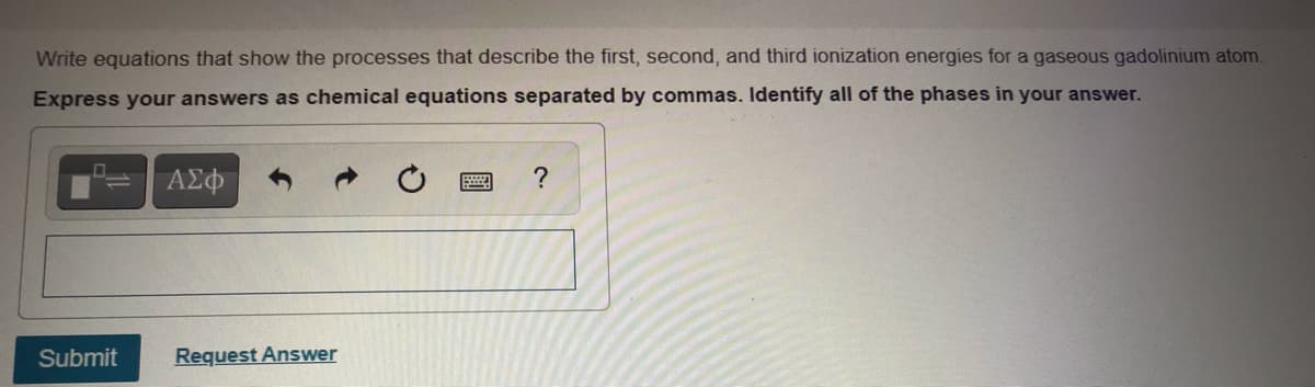 Write equations that show the processes that describe the first, second, and third ionization energies for a gaseous gadolinium atom.
Express your answers as chemical equations separated by commas. Identify all of the phases in your answer.
ΑΣφ
?
Submit
Request Answer
