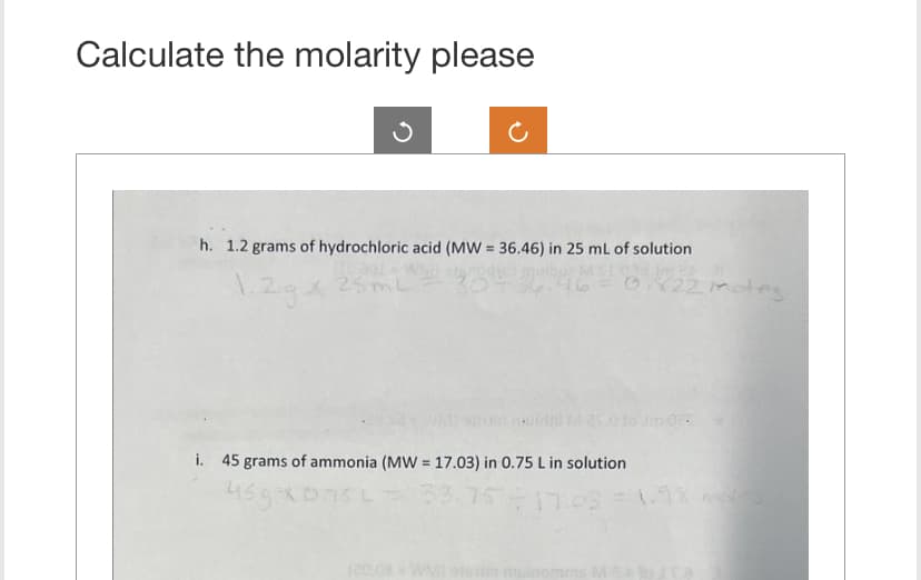 Calculate the molarity please
h. 1.2 grams of hydrochloric acid (MW = 36.46) in 25 mL of solution
1.2gx
25mL
0X22motes
i. 45 grams of ammonia (MW = 17.03) in 0.75 L in solution
459x1
75 L = 33.75 ÷ 17.03 = 1.98 notes