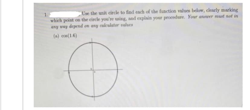 Use the unit circle to find each of the function values below, clearly marking
which point on the circle you're using, and explain your procedure. Your answer must not in
any way depend on any calculator values
(a) cos(1.6)