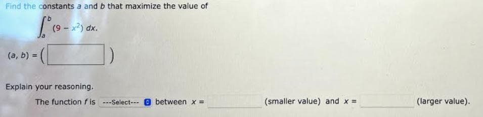 Find the constants a and b that maximize the value of
[² (9-x²) dx.
(a, b) =
Explain your reasoning,
The function fis ---Select---between x =
(smaller value) and x =
(larger value).