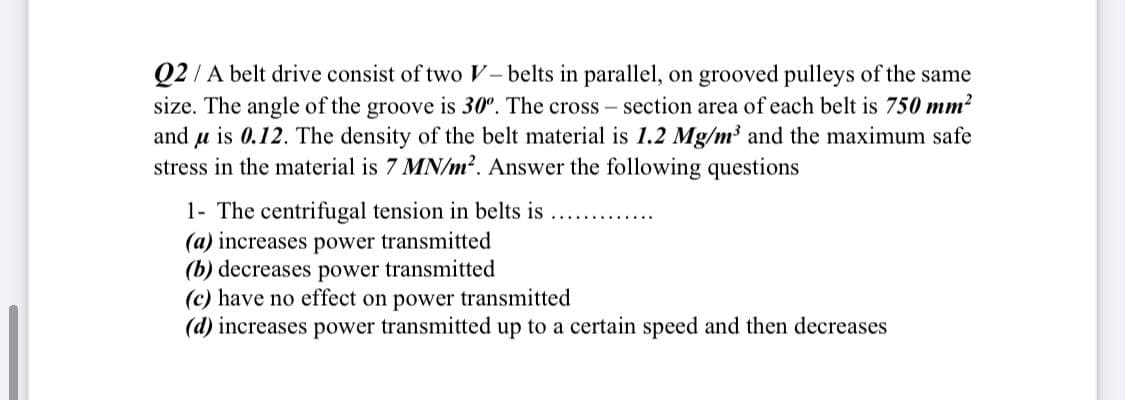 Q2/A belt drive consist of two V– belts in parallel, on grooved pulleys of the same
size. The angle of the groove is 30°. The cross – section area of each belt is 750 mm?
and u is 0.12. The density of the belt material is 1.2 Mg/m³ and the maximum safe
stress in the material is 7 MN/m?. Answer the following questions
1- The centrifugal tension in belts is
(a) increases power transmitted
(b) decreases power transmitted
(c) have no effect on power transmitted
(d) increases power transmitted up to a certain speed and then decreases
