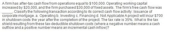 A firm has after-tax cash flow from operations equal to $100,000. Operating working capital
increased by $20,000, and the firm purchased $30,000 of fixed assets. The firm's free cash flow was
Classify the following transaction according to its correct cash flow activity: Issuance of
corporate mortgage. a. Operating b. Investing c. Financing d. Not Applicable A project will incur $700
in shutdown costs the year after the completion of the project. The tax rate is 35%. What is the tax
shield resulting from these tax-deductible shutdown costs (where a negative number means a cash
outflow and a positive number means an incremental cash inflow)?