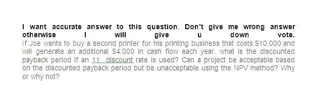 I want accurate answer to this question. Don't give me wrong answer
otherwise
give
u down
will
vote.
If Joe wants to buy a second printer for his printing business that costs $10,000 and
will generate an additional $4,000 in cash flow each year, what is the discounted
payback period if an 11 discount rate is used? Can a project be acceptable based
on the discounted payback period but be unacceptable using the NPV method? Why
or why not?