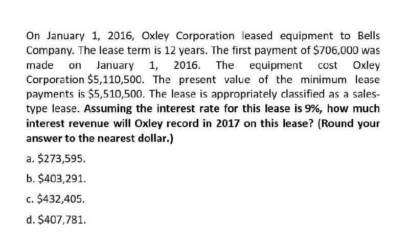 On January 1, 2016, Oxley Corporation leased equipment to Bells
Company. The lease term is 12 years. The first payment of $706,000 was
made on January 1, 2016. The equipment cost Oxley
Corporation $5,110,500. The present value of the minimum lease
payments is $5,510,500. The lease is appropriately classified as a sales-
type lease. Assuming the interest rate for this lease is 9%, how much
interest revenue will Oxley record in 2017 on this lease? (Round your
answer to the nearest dollar.)
a. $273,595.
b. $403,291.
c. $432,405.
d. $407,781.