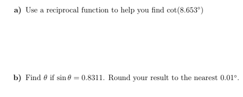 a) Use a reciprocal function to help you find cot(8.653°)
b) Find 0 if sin 0 = 0.8311. Round your result to the nearest 0.01°.
