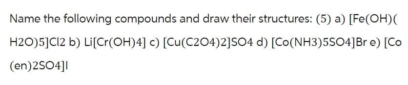 Name the following compounds and draw their structures: (5) a) [Fe(OH)(
H2O)5] Cl2 b) Li[Cr(OH)4] c) [Cu(C2O4)2]SO4 d) [Co(NH3)5S04] Br e) [Co
(en)2SO4]|