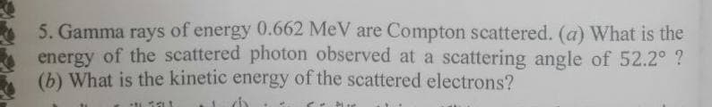 5. Gamma rays of energy 0.662 MeV are Compton scattered. (a) What is the
energy of the scattered photon observed at a scattering angle of 52.2° ?
(b) What is the kinetic energy of the scattered electrons?
