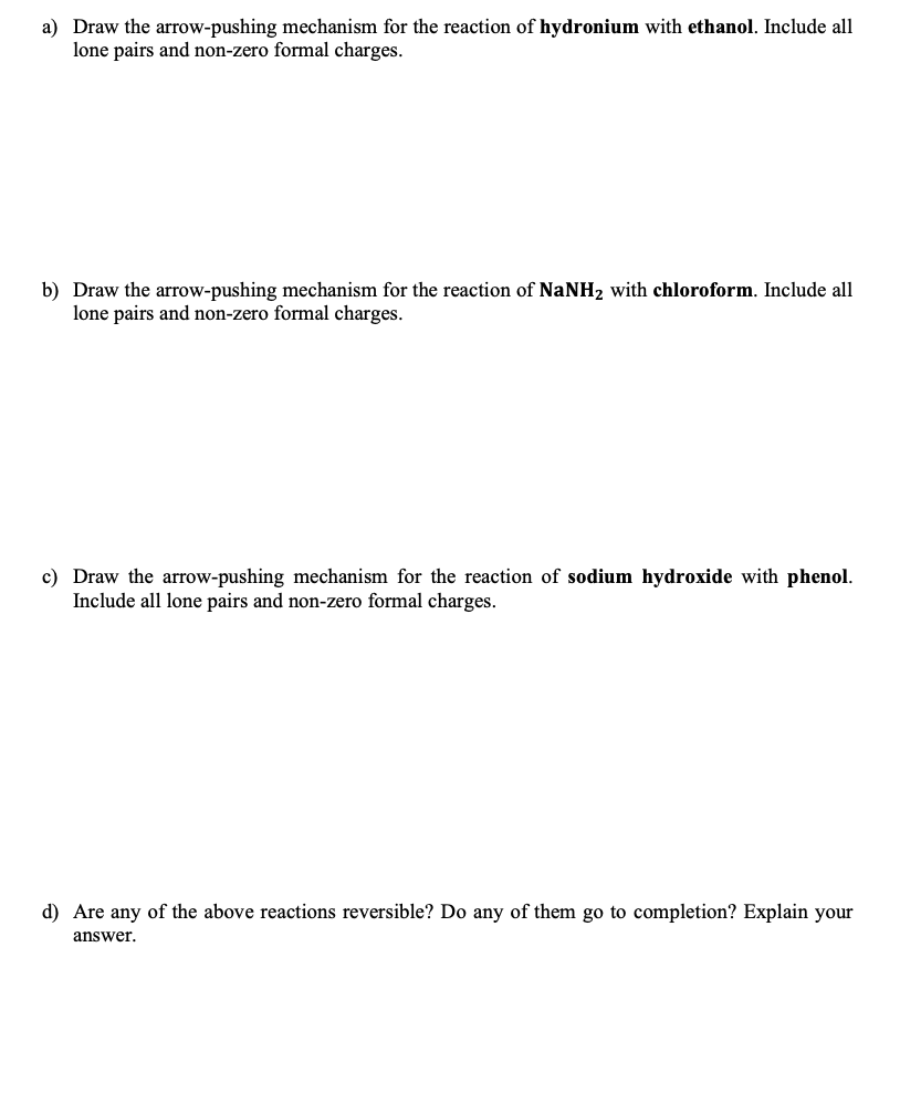 a) Draw the arrow-pushing mechanism for the reaction of hydronium with ethanol. Include all
lone pairs and non-zero formal charges.
b) Draw the arrow-pushing mechanism for the reaction of NaNH₂ with chloroform. Include all
lone pairs and non-zero formal charges.
c) Draw the arrow-pushing mechanism for the reaction of sodium hydroxide with phenol.
Include all lone pairs and non-zero formal charges.
d) Are any of the above reactions reversible? Do any of them go to completion? Explain your
answer.