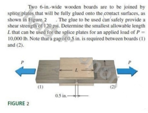 Two 6-in.-wide wooden boards are to be joined by
splice plates that will be fully glued onto the contact surfaces, as
shown in Figure 2 . The glue to be used can safely provide a
shear strength of 120 psi. Determine the smallest allowable length
L that can be used for the splice plates for an applied load of P =
10,000 lb. Note that a gap of 0,5 in. is required between boards (1)
and (2).
(1)
(2)
0.5 in.-
FIGURE 2
