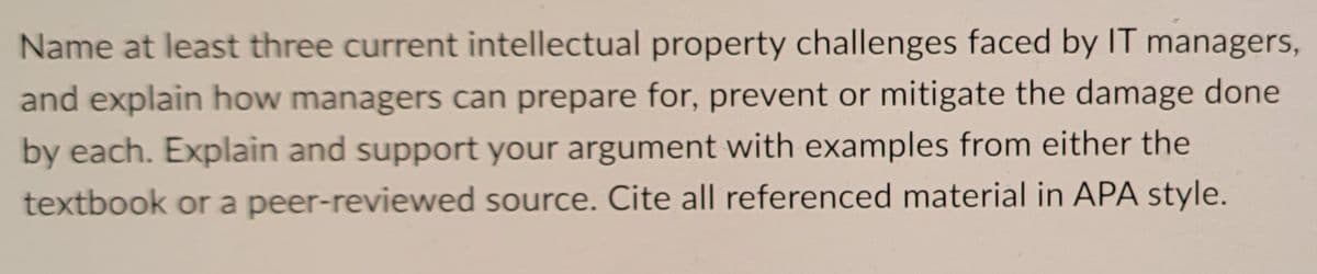 Name at least three current intellectual property challenges faced by IT managers,
and explain how managers can prepare for, prevent or mitigate the damage done
by each. Explain and support your argument with examples from either the
textbook or a peer-reviewed source. Cite all referenced material in APA style.
