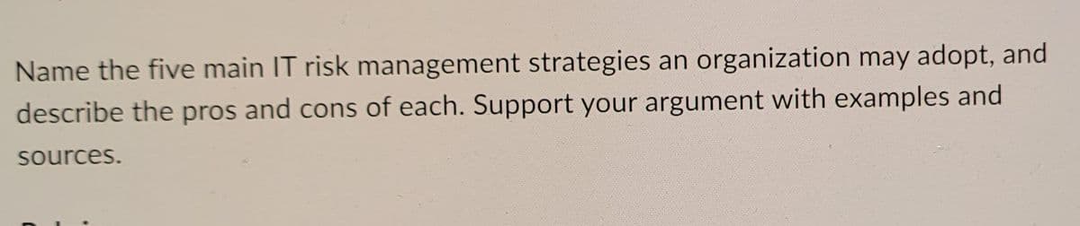 Name the five main IT risk management strategies an organization may adopt, and
describe the pros and cons of each. Support your argument with examples and
sources.
