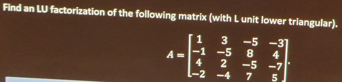 **LU Factorization of a Matrix**

**Problem Statement:**
Find an LU factorization of the following matrix \( A \) (with \( L \) unit lower triangular). 

\[
A = \begin{pmatrix}
 1 & 3 & -5 & -3 \\
 -1 & -5 & 8 & 4 \\
 4 & 2 & -5 & -7 \\
 -2 & -4 & 7 & 5
\end{pmatrix}
\]

**Explanation:**
Given the matrix \( A \), the task is to decompose it into a product of a lower triangular matrix \( L \) (with unit diagonal) and an upper triangular matrix \( U \). This type of factorization is known as LU decomposition. In mathematical terms, we need to find matrices \( L \) and \( U \) such that:

\[
A = LU
\]

where:
- \( L \) is a lower triangular matrix with diagonal elements all equal to 1 (unit lower triangular),
- \( U \) is an upper triangular matrix.

To solve this, we follow the steps for LU decomposition which involve Gaussian elimination. The intermediate matrices constructed during elimination can be used to form the \( L \) and \( U \) matrices.

**Note:** Computation steps are omitted for brevity and focus on explanation. Please refer to a detailed mathematical resource for the step-by-step procedure of Gaussian elimination and LU factorization.

