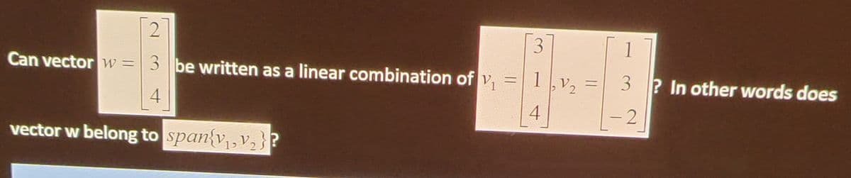 **Understanding Linear Combinations and Vector Span**

This section of the educational website will delve into the concepts of linear combinations and vector spans.

### Problem Statement:

**Question:** 
Can vector \( w \) be written as a linear combination of \( \mathbf{v_1} \) and \( \mathbf{v_2} \)?

Given vectors:
\[ w = \begin{bmatrix} 2 \\ 3 \\ 4 \end{bmatrix} \]

\[ \mathbf{v_1} = \begin{bmatrix} 3 \\ 1 \\ 4 \end{bmatrix}, \mathbf{v_2} = \begin{bmatrix} 1 \\ 3 \\ -2 \end{bmatrix} \]

In other words, does vector \( w \) belong to \(\text{span}\{\mathbf{v_1}, \mathbf{v_2}\}\)?

### Explanation:

To determine if \( w \) can be expressed as a linear combination of \( \mathbf{v_1} \) and \( \mathbf{v_2} \), we need to find if there exist scalars \( a \) and \( b \) such that:

\[ w = a\mathbf{v_1} + b\mathbf{v_2} \]

This translates to the following linear system of equations when equated component-wise:

\[ \begin{bmatrix} 2 \\ 3 \\ 4 \end{bmatrix} = a \begin{bmatrix} 3 \\ 1 \\ 4 \end{bmatrix} + b \begin{bmatrix} 1 \\ 3 \\ -2 \end{bmatrix} \]

\[ \Rightarrow 2 = 3a + b \]
\[ 3 = a + 3b \]
\[ 4 = 4a - 2b \]

We need to solve this system of equations to find the values of \( a \) and \( b \). If the system has a solution, then \( w \) lies in the span of \( \mathbf{v_1} \) and \( \mathbf{v_2} \).

### Detailed Steps:

1. Set up the augmented matrix for the system:
\[
\begin{pmatrix}
3 & 1 & | & 2 \\
1 & 3 & | & 3 \\
4 & -