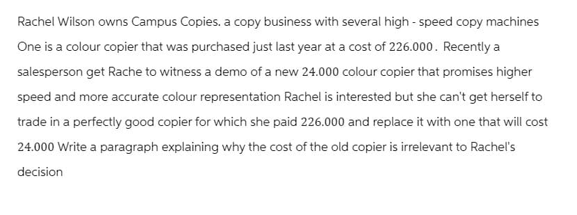 Rachel Wilson owns Campus Copies. a copy business with several high-speed copy machines
One is a colour copier that was purchased just last year at a cost of 226.000. Recently a
salesperson get Rache to witness a demo of a new 24.000 colour copier that promises higher
speed and more accurate colour representation Rachel is interested but she can't get herself to
trade in a perfectly good copier for which she paid 226.000 and replace it with one that will cost
24.000 Write a paragraph explaining why the cost of the old copier is irrelevant to Rachel's
decision