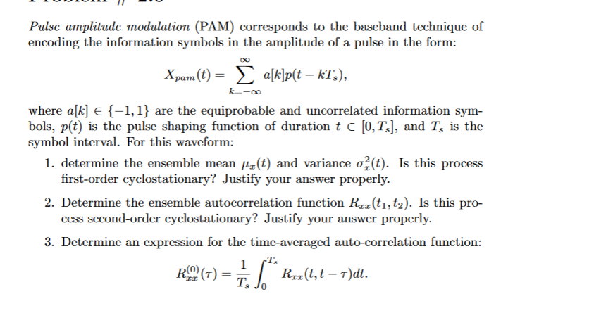 Pulse amplitude modulation (PAM) corresponds to the baseband technique of
encoding the information symbols in the amplitude of a pulse in the form:
Xpam (t)= a[k]p(t – kTÂ),
k=-∞
where a[k] € {-1,1} are the equiprobable and uncorrelated information sym-
bols, p(t) is the pulse shaping function of duration t € [0,TÂ], and T, is the
symbol interval. For this waveform:
1. determine the ensemble mean µ(t) and variance o²(t). Is this process
first-order cyclostationary? Justify your answer properly.
2. Determine the ensemble autocorrelation function Rez(t₁, t₂). Is this pro-
cess second-order cyclostationary? Justify your answer properly.
3. Determine an expression for the time-averaged auto-correlation function:
1
Ts
RO (7)
=
Rex(t,t-T)dt.