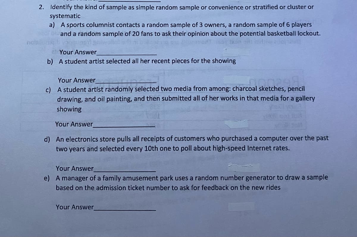 2. Identify the kind of sample as simple random sample or convenience or stratified or cluster or
systematic
a) A sports columnist contacts a random sample of 3 owners, a random sample of 6 players
and a random sample of 20 fans to ask their opinion about the potential basketball lockout.
Your Answer
b) A student artist selected all her recent pieces for the showing
Your Answer
100298
c) A student artist randomly selected two media from among: charcoal sketches, pencil
drawing, and oil painting, and then submitted all of her works in that media for a gallery
showing
Your Answer
d) An electronics store pulls all receipts of customers who purchased a computer over the past
two years and selected every 10th one to poll about high-speed Internet rates.
Your Answer
e) A manager of a family amusement park uses a random number generator to draw a sample
based on the admission ticket number to ask for feedback on the new rides
Your Answer