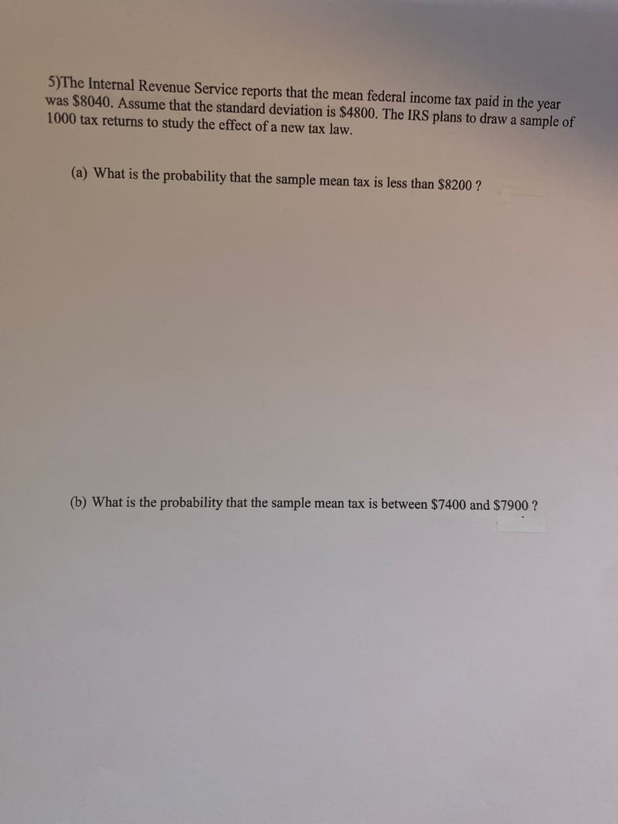 5)The Internal Revenue Service reports that the mean federal income tax paid in the year
was $8040. Assume that the standard deviation is $4800. The IRS plans to draw a sample of
1000 tax returns to study the effect of a new tax law.
(a) What is the probability that the sample mean tax is less than $8200?
(b) What is the probability that the sample mean tax is between $7400 and $7900 ?