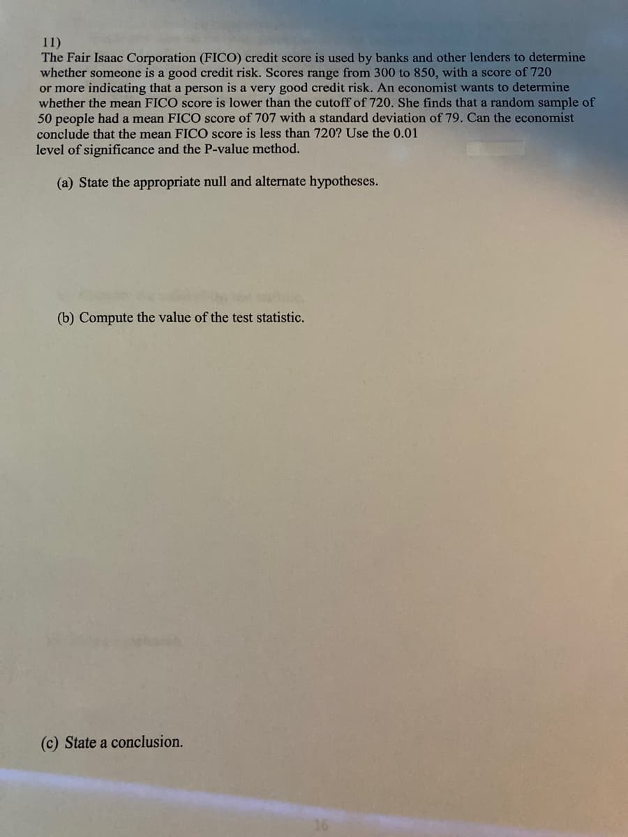 11)
The Fair Isaac Corporation (FICO) credit score is used by banks and other lenders to determine
whether someone is a good credit risk. Scores range from 300 to 850, with a score of 720
or more indicating that a person is a very good credit risk. An economist wants to determine
whether the mean FICO score is lower than the cutoff of 720. She finds that a random sample of
50 people had a mean FICO score of 707 with a standard deviation of 79. Can the economist
conclude that the mean FICO score is less than 720? Use the 0.01
level of significance and the P-value method.
(a) State the appropriate null and alternate hypotheses.
(b) Compute the value of the test statistic.
(c) State a conclusion.
