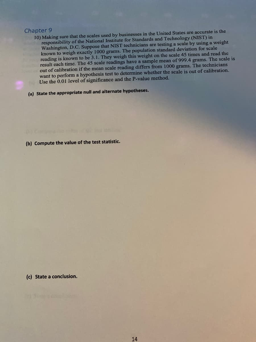 Chapter 9
10) Making sure that the scales used by businesses in the United States are accurate is the
responsibility of the National Institute for Standards and Technology (NIST) in
Washington, D.C. Suppose that NIST technicians are testing a scale by using a weight
known to weigh exactly 1000 grams. The population standard deviation for scale
reading is known to be 3.1. They weigh this weight on the scale 45 times and read the
ed result each time. The 45 scale readings have a sample mean of 999.4 grams. The scale is
lovel of out of calibration if the mean scale reading differs from 1000 grams. The technicians
want to perform a hypothesis test to determine whether the scale is out of calibration.
Use the 0.01 level of significance and the P-value method.
(a) State the appropriate null and alternate hypotheses.
120
(b) Compute the value of the test statistic.
(c) State a conclusion.
14
