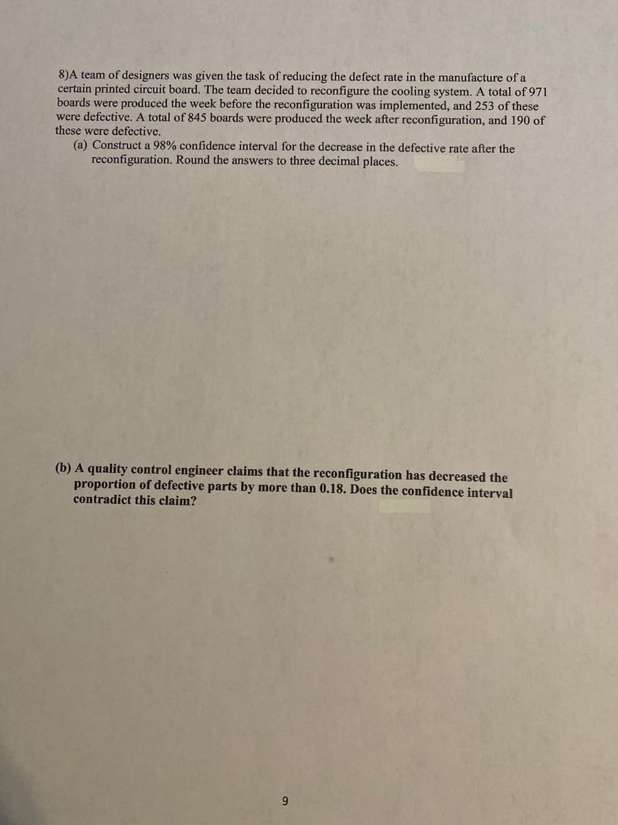 8)A team of designers was given the task of reducing the defect rate in the manufacture of a
certain printed circuit board. The team decided to reconfigure the cooling system. A total of 971
boards were produced the week before the reconfiguration was implemented, and 253 of these
were defective. A total of 845 boards were produced the week after reconfiguration, and 190 of
these were defective.
(a) Construct a 98% confidence interval for the decrease in the defective rate after the
reconfiguration. Round the answers to three decimal places.
(b) A quality control engineer claims that the reconfiguration has decreased the
proportion of defective parts by more than 0.18. Does the confidence interval
contradict this claim?
9
