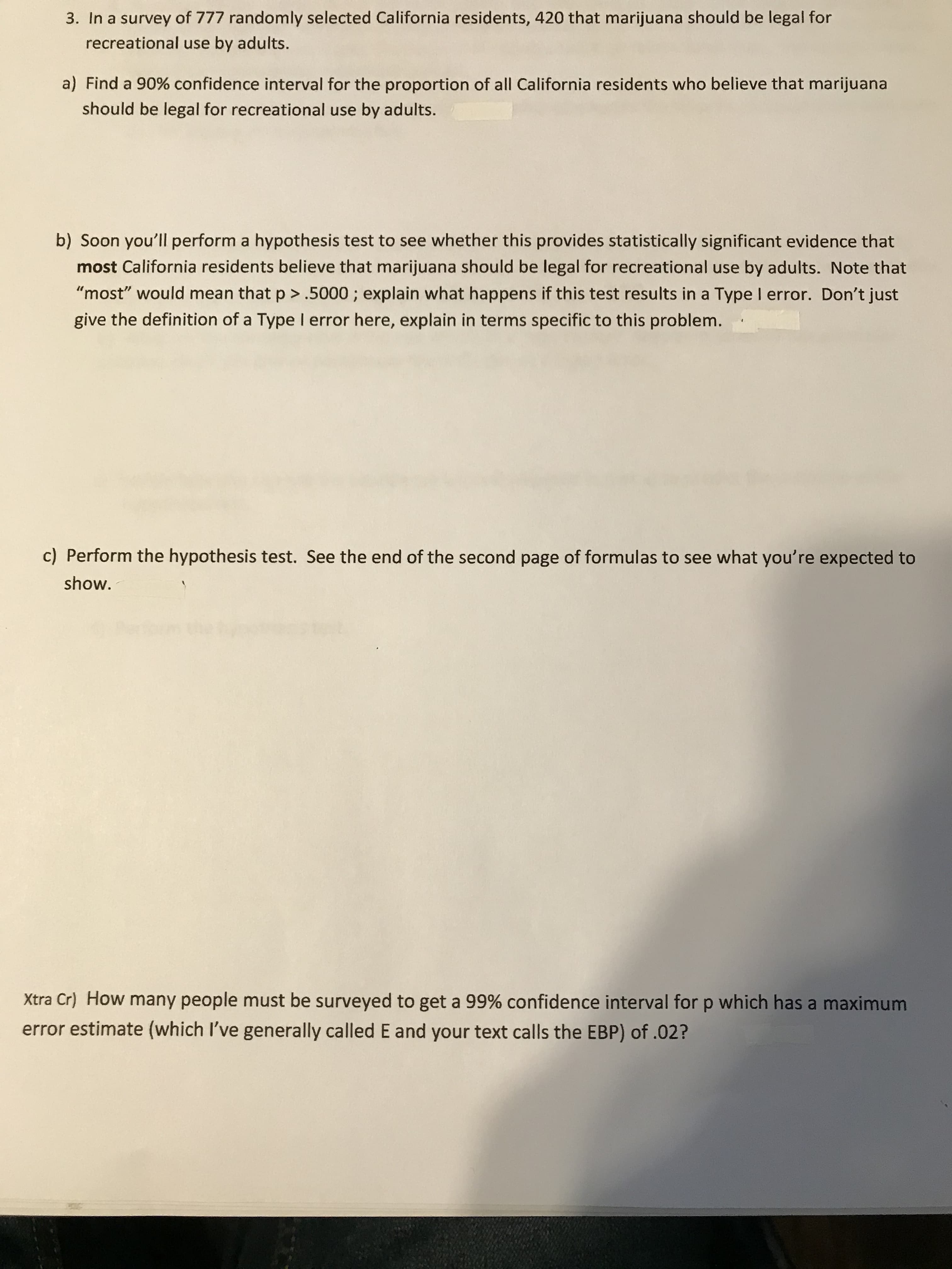 **3. In a survey of 777 randomly selected California residents, 420 that marijuana should be legal for recreational use by adults.**

a) Find a 90% confidence interval for the proportion of all California residents who believe that marijuana should be legal for recreational use by adults.

b) Soon you'll perform a hypothesis test to see whether this provides statistically significant evidence that *most* California residents believe that marijuana should be legal for recreational use by adults. Note that "most" would mean that p > .5000; explain what happens if this test results in a Type I error. Don't just give the definition of a Type I error here, explain in terms specific to this problem.

c) Perform the hypothesis test. See the end of the second page of formulas to see what you're expected to show.

**Xtra Cr) How many people must be surveyed to get a 99% confidence interval for p which has a maximum error estimate (which I've generally called E and your text calls the EBP) of .02?**