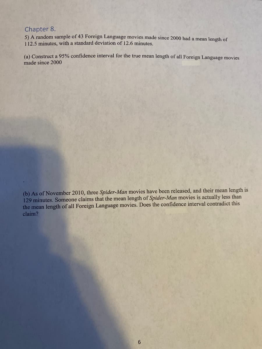 Chapter 8.
5) A random sample of 43 Foreign Language movies made since 2000 had a mean length of
112.5 minutes, with a standard deviation of 12.6 minutes.
(a) Construct a 95% confidence interval for the true mean length of all Foreign Language movies
made since 2000
(b) As of November 2010, three Spider-Man movies have been released, and their mean length is
129 minutes. Someone claims that the mean length of Spider-Man movies is actually less than
the mean length of all Foreign Language movies. Does the confidence interval contradict this
claim?
6