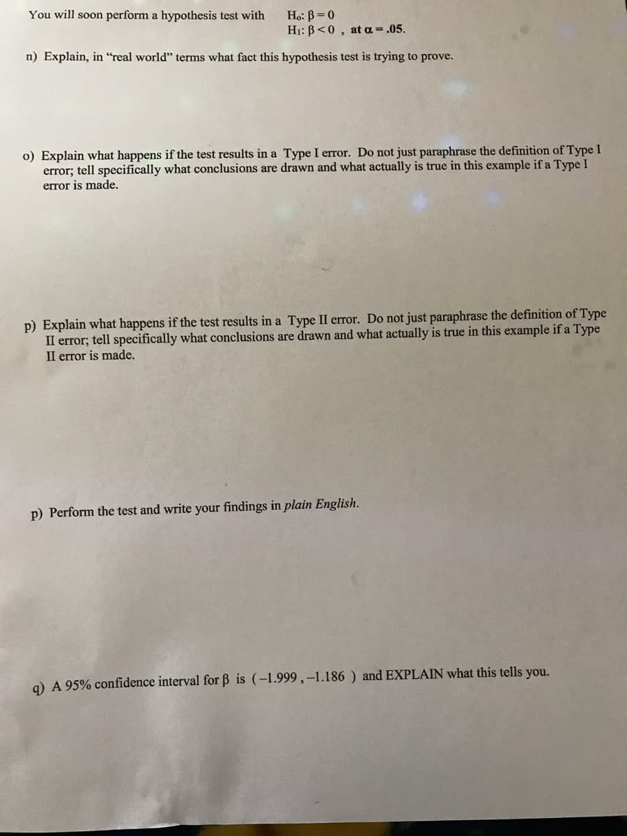 You will soon perform a hypothesis test with
Ho: B =0
H1: B<0, at a = .05.
n) Explain, in "real world" terms what fact this hypothesis test is trying to prove.
o) Explain what happens if the test results in a Type I error. Do not just paraphrase the definition of Type I
error; tell specifically what conclusions are drawn and what actually is true in this example if a Type I
error is made.
p) Explain what happens if the test results in a Type II error. Do not just paraphrase the definition of Type
II error; tell specifically what conclusions are drawn and what actually is true in this example if a Type
II error is made.
p) Perform the test and write your findings in plain English.
g) A 95% confidence interval for B is (-1.999 ,-1.186 ) and EXPLAIN what this tells you.
