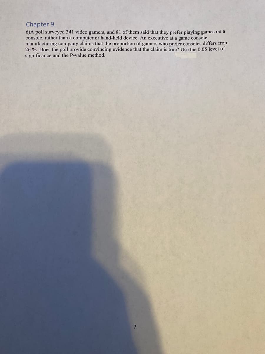 Chapter 9.
6)A poll surveyed 341 video gamers, and 81 of them said that they prefer playing games on a
console, rather than a computer or hand-held device. An executive at a game console
manufacturing company claims that the proportion of gamers who prefer consoles differs from
26 %. Does the poll provide convincing evidence that the claim is true? Use the 0.05 level of
significance and the P-value method.
7