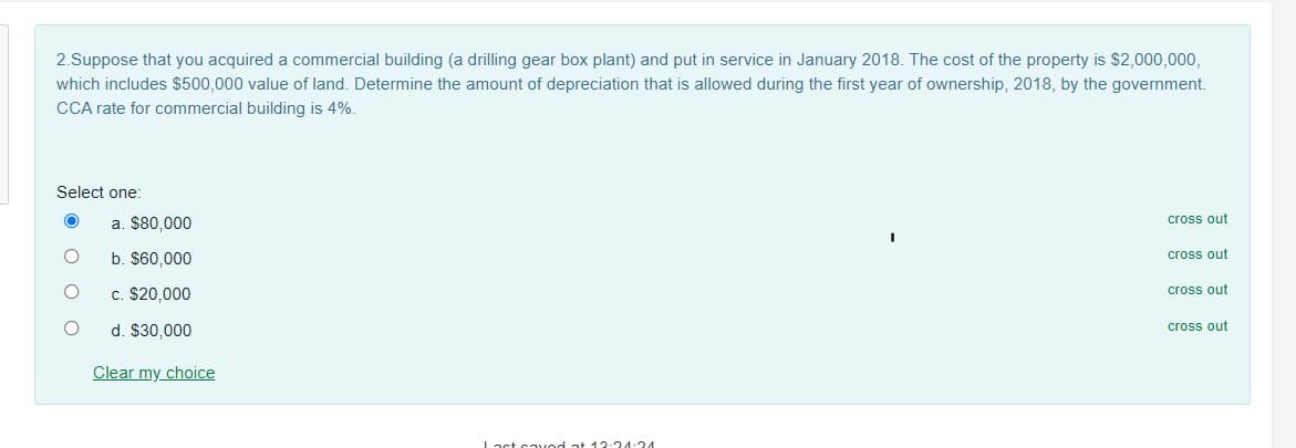 2.Suppose that you acquired a commercial building (a drilling gear box plant) and put in service in January 2018. The cost of the property is $2,000,000,
which includes $500,000 value of land. Determine the amount of depreciation that is allowed during the first year of ownership, 2018, by the government.
CCA rate for commercial building is 4%.
Select one:
a. $80,000
cross out
b. $60,000
cross out
c. $20,000
cross out
d. $30,000
cross out
Clear my choice
ast saved at 1 2-24:24
