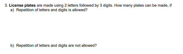 3. License plates are made using 2 letters followed by 3 digits. How many plates can be made, if
a) Repetition of letters and digits is allowed?
b) Repetition of letters and digits are not allowed?
