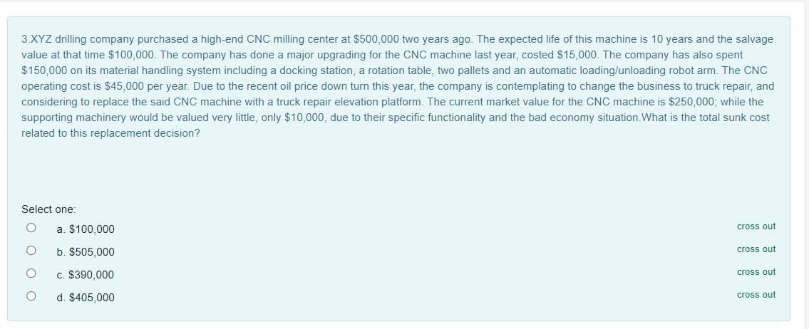 3.XYZ drilling company purchased a high-end CNC milling center at $500,000 two years ago. The expected life of this machine is 10 years and the salvage
value at that time $100,000. The company has done a major upgrading for the CNC machine last year, costed $15,000. The company has also spent
$150,000 on its material handling system including a docking station, a rotation table, two pallets and an automatic loading/unloading robot arm. The CNC
operating cost is $45,000 per year. Due to the recent oil price down turn this year, the company is contemplating to change the business to truck repair, and
considering to replace the said CNC machine with a truck repair elevation platform. The current market value for the CNC machine is $250,000; while the
supporting machinery would be valued very little, only $10,000, due to their specific functionality and the bad economy situation.What is the total sunk cost
related to this replacement decision?
Select one:
a. $100,000
cross out
b. $505,000
cross out
c. $390,000
cross out
d. $405,000
cross out
O o O O
