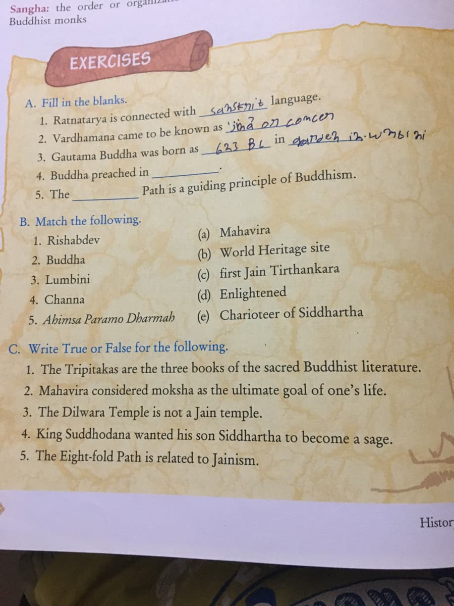 Sangha: the order or orga
Buddhist monks
EXERCISES
A. Fill in the blanks.
1. Ratnatarya is connected with sanskni't language.
2. Vardhamana came to be known as 'jmå en comcen
3. Gautama Buddha was born as
623 BL in
4. Buddha preached in
5. The
Path is a guiding principle of Buddhism.
B. Match the following.
(a) Mahavira
(b) World Heritage site
(c) first Jain Tirthankara
(d) Enlightened
1. Rishabdev
2. Buddha
3. Lumbini
4. Channa
5. Ahimsa Paramo Dharmah
(e) Charioteer of Siddhartha
C. Write True or False for the following.
1. The Tripitakas are the three books of the sacred Buddhist literature.
2. Mahavira considered moksha as the ultimate goal of one's life.
3. The Dilwara Temple is not a Jain temple.
4. King Suddhodana wanted his son Siddhartha to become a sage.
5. The Eight-fold Path is related to Jainism.
Histor
