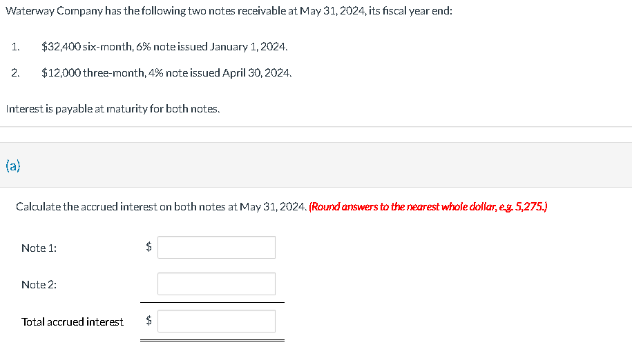 Waterway Company has the following two notes receivable at May 31, 2024, its fiscal year end:
1.
2.
$32,400 six-month, 6% note issued January 1, 2024.
$12,000 three-month, 4% note issued April 30, 2024.
Interest is payable at maturity for both notes.
(a)
Calculate the accrued interest on both notes at May 31, 2024. (Round answers to the nearest whole dollar, e.g. 5,275.)
Note 1:
Note 2:
Total accrued interest
$