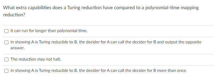 What extra capabilities does a Turing reduction have compared to a polynomial-time mapping
reduction?
It can run for longer than polynomial time.
In showing A is Turing reducible to B, the decider for A can call the decider for B and output the opposite
answer.
The reduction may not halt.
In showing A is Turing reducible to B, the decider for A can call the decider for B more than once.