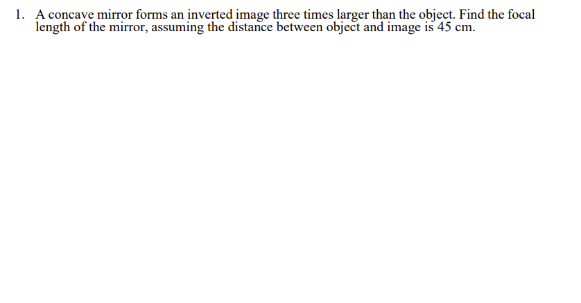 1. A concave mirror forms an inverted image three times larger than the object. Find the focal
length of the mirror, assuming the distance between object and image is 45 cm.
