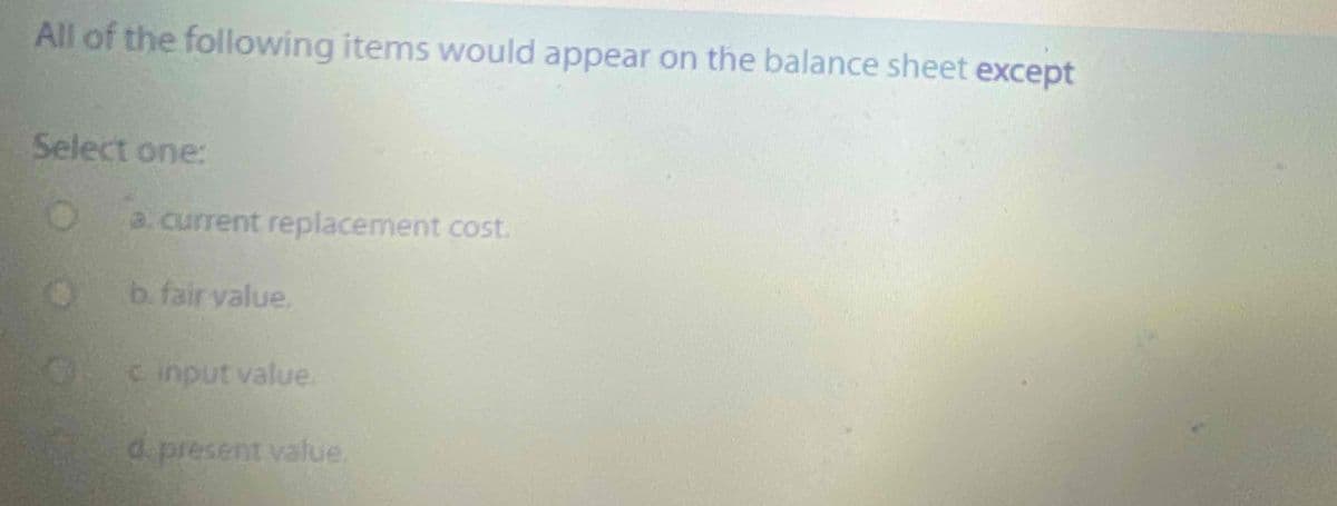 All of the following items would appear on the balance sheet except
Select one:
a. current replacement cost.
b. fair value.
C input value.
d present value