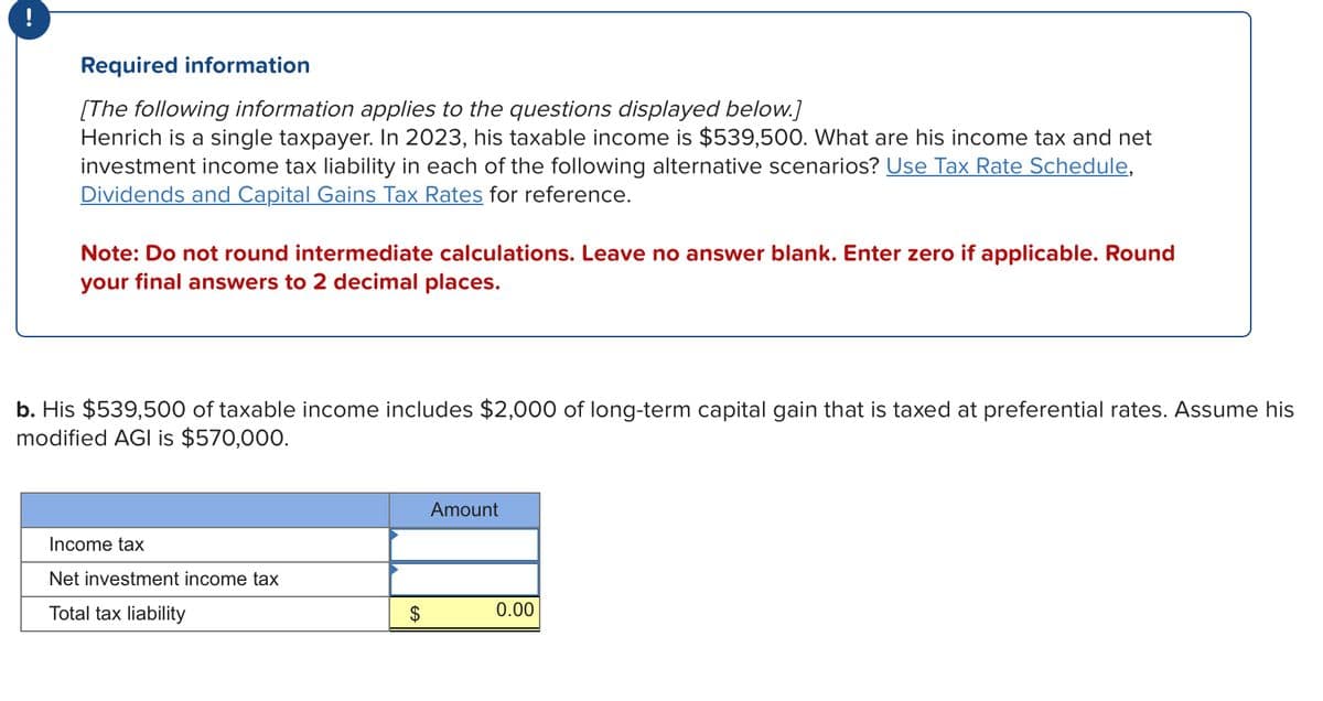 Required information
[The following information applies to the questions displayed below.]
Henrich is a single taxpayer. In 2023, his taxable income is $539,500. What are his income tax and net
investment income tax liability in each of the following alternative scenarios? Use Tax Rate Schedule,
Dividends and Capital Gains Tax Rates for reference.
Note: Do not round intermediate calculations. Leave no answer blank. Enter zero if applicable. Round
your final answers to 2 decimal places.
b. His $539,500 of taxable income includes $2,000 of long-term capital gain that is taxed at preferential rates. Assume his
modified AGI is $570,000.
Income tax
Net investment income tax
Total tax liability
$
Amount
0.00