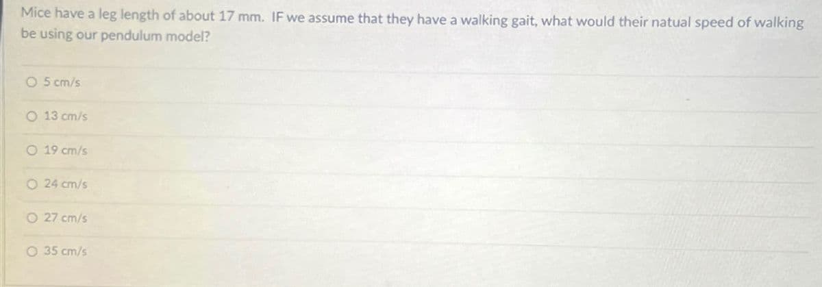 Mice have a leg length of about 17 mm. IF we assume that they have a walking gait, what would their natual speed of walking
be using our pendulum model?
O 5 cm/s
O 13 cm/s
O 19 cm/s
O 24 cm/s
O 27 cm/s
O 35 cm/s