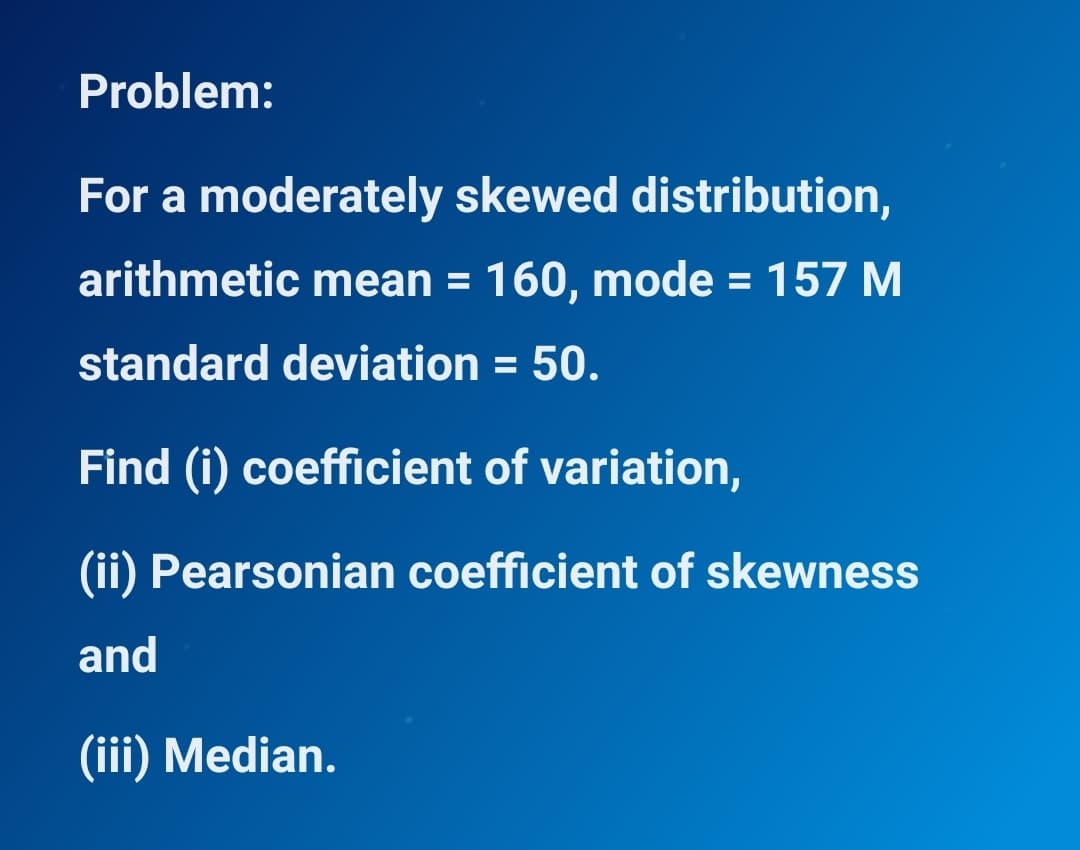 Problem:
For a moderately skewed distribution,
arithmetic mean = 160, mode = 157 M
%3D
standard deviation = 50.
Find (i) coefficient of variation,
(ii) Pearsonian coefficient of skewness
and
(iii) Median.
