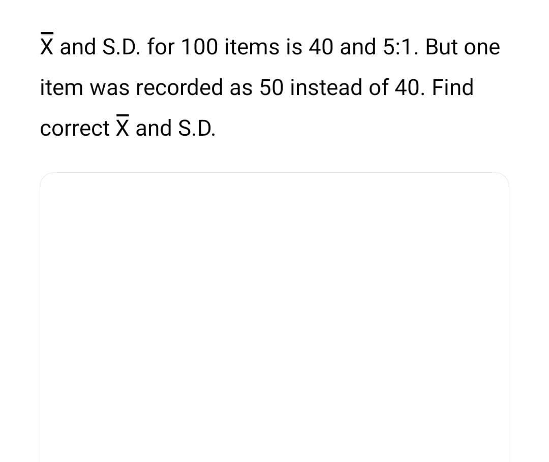 X and S.D. for 100 items is 40 and 5:1. But one
item was recorded as 50 instead of 40. Find
correct X and S.D.
